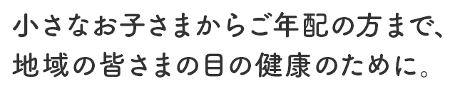 小さなお子さまからご年配の方まで、地域の皆さまの目の健康のために。